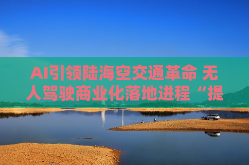 AI引领陆海空交通革命 无人驾驶商业化落地进程“提速”