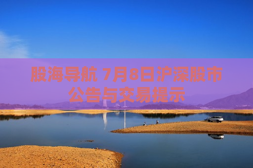 股海导航 7月8日沪深股市公告与交易提示