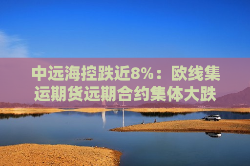 中远海控跌近8%：欧线集运期货远期合约集体大跌