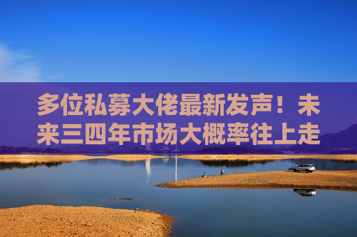 多位私募大佬最新发声！未来三四年市场大概率往上走