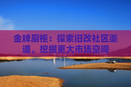 金牌厨柜：探索旧改社区渠道，挖掘更大市场空间
