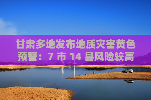 甘肃多地发布地质灾害黄色预警：7 市 14 县风险较高