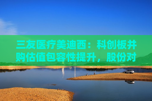 三友医疗美迪西：科创板并购估值包容性提升，股份对价分期支付措施待落地