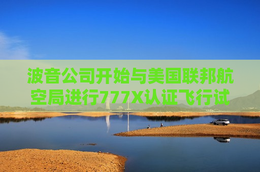 波音公司开始与美国联邦航空局进行777X认证飞行试验