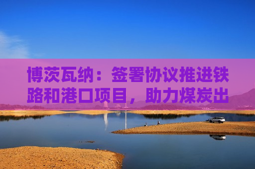 博茨瓦纳：签署协议推进铁路和港口项目，助力煤炭出口  第1张