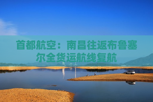 首都航空：南昌往返布鲁塞尔全货运航线复航  第1张
