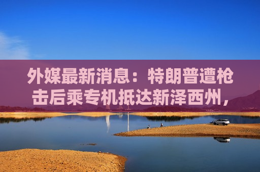 外媒最新消息：特朗普遭枪击后乘专机抵达新泽西州，拜登提前返回白宫