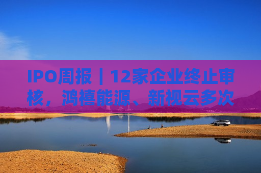 IPO周报｜12家企业终止审核，鸿禧能源、新视云多次闯关失败  第1张