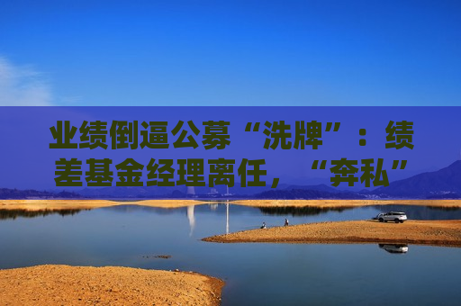 业绩倒逼公募“洗牌”：绩差基金经理离任，“奔私”老将回归  第1张
