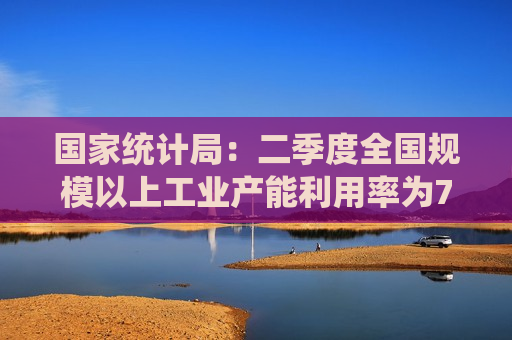 国家统计局：二季度全国规模以上工业产能利用率为74.9% 比上年同期上升0.4个百分点