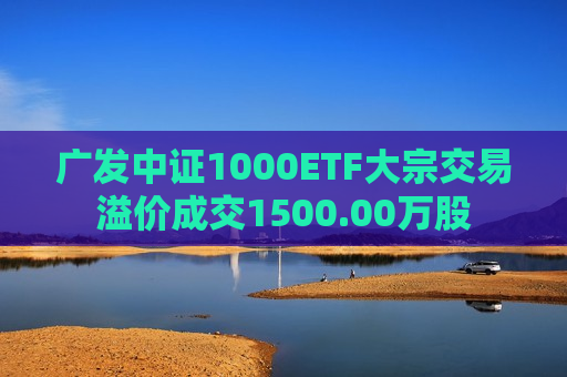 广发中证1000ETF大宗交易溢价成交1500.00万股  第1张