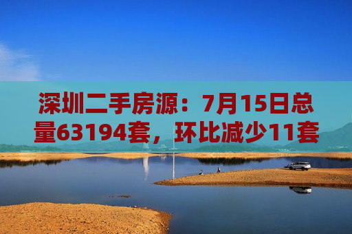 深圳二手房源：7月15日总量63194套，环比减少11套  第1张
