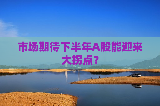 市场期待下半年A股能迎来大拐点？