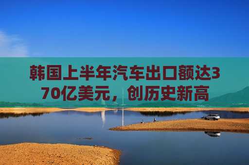 韩国上半年汽车出口额达370亿美元，创历史新高