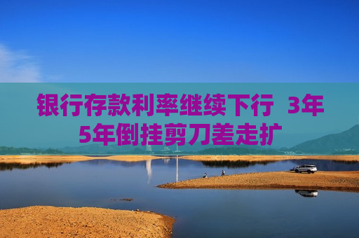 银行存款利率继续下行  3年5年倒挂剪刀差走扩