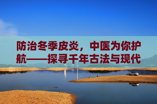 防治冬季皮炎，中医为你护航——探寻千年古法与现代医学结合之美，中医护航冬季皮炎防治，古法与现代医学结合之美，中医与现代医学结合，护航冬季皮炎防治