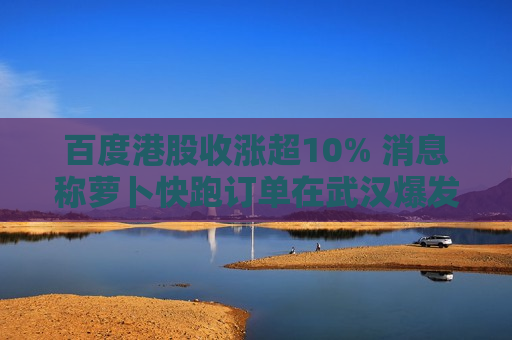 百度港股收涨超10% 消息称萝卜快跑订单在武汉爆发式增长