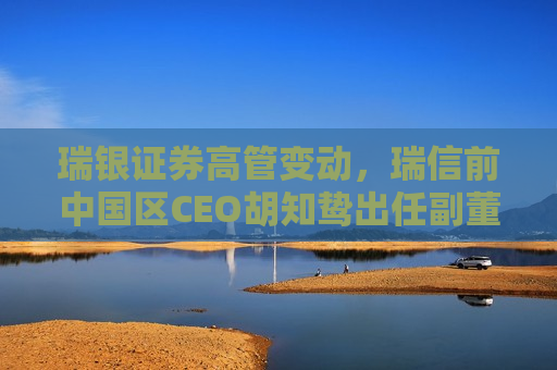 瑞银证券高管变动，瑞信前中国区CEO胡知鸷出任副董事长