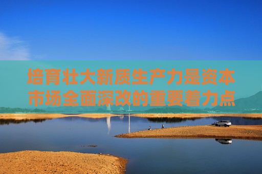 培育壮大新质生产力是资本市场全面深改的重要着力点  第1张