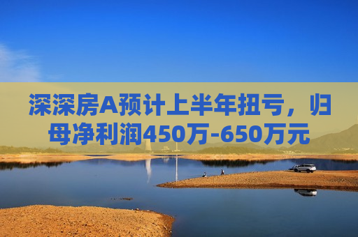 深深房A预计上半年扭亏，归母净利润450万-650万元
