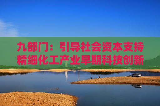 九部门：引导社会资本支持精细化工产业早期科技创新 培育5家以上创新引领和协同集成能力强的世界一流企业，培育500家以上专精特新“小巨人”企业