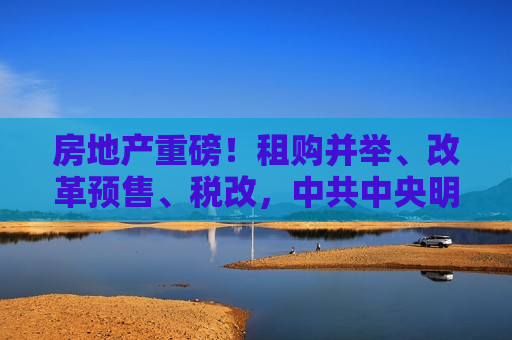 房地产重磅！租购并举、改革预售、税改， *** 中央明确住房制度未来几大发展方向