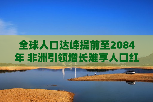 全球人口达峰提前至2084年 非洲引领增长难享人口红利