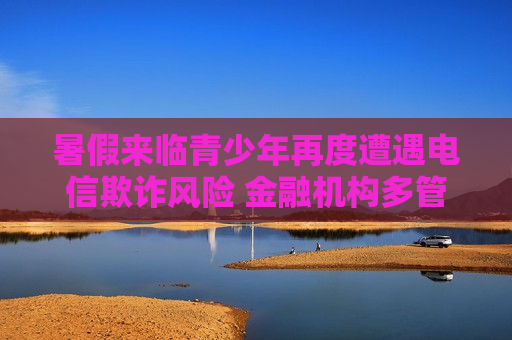 暑假来临青少年再度遭遇电信欺诈风险 金融机构多管齐下筑起反诈“防火墙”  第1张