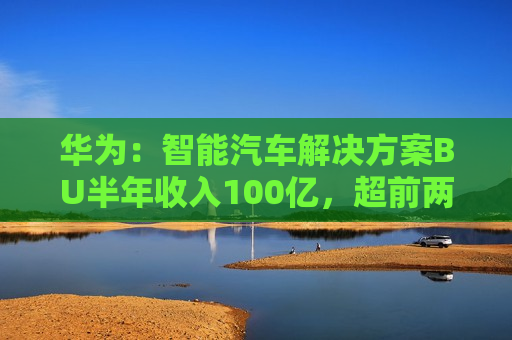 华为：智能汽车解决方案BU半年收入100亿，超前两年总和