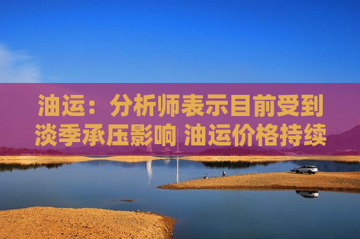 油运：分析师表示目前受到淡季承压影响 油运价格持续回调