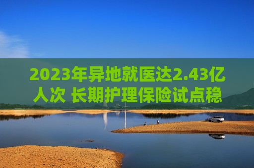 2023年异地就医达2.43亿人次 长期护理保险试点稳步推进  第1张