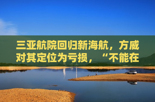 三亚航院回归新海航，方威对其定位为亏损，“不能在这挣钱”