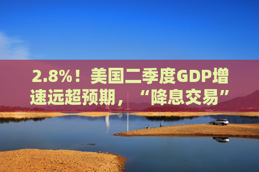 2.8%！美国二季度GDP增速远超预期，“降息交易”过于乐观？