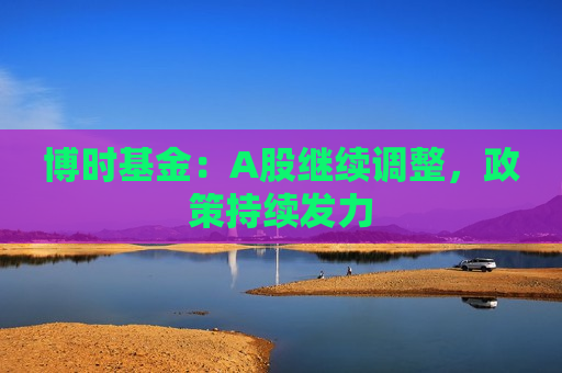 博时基金：A股继续调整，政策持续发力