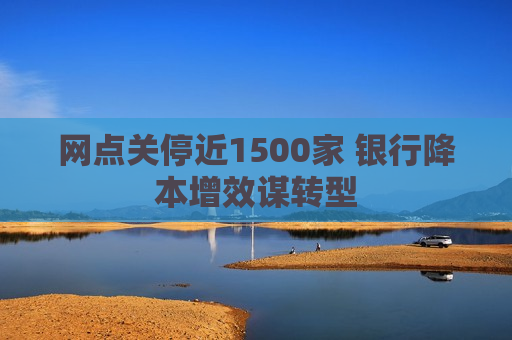 网点关停近1500家 银行降本增效谋转型  第1张