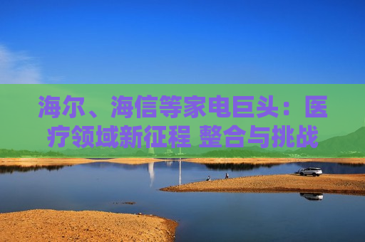 海尔、海信等家电巨头：医疗领域新征程 整合与挑战