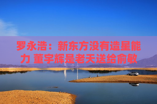 罗永浩：新东方没有造星能力 董宇辉是老天送给俞敏洪的补偿礼物