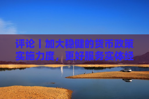评论丨加大稳健的货币政策实施力度，更好服务实体经济  第1张