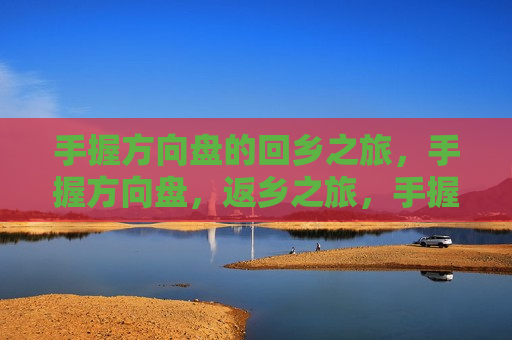 手握方向盘的回乡之旅，手握方向盘，返乡之旅，手握方向盘，返乡之旅的启程  第1张