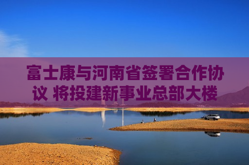 富士康与河南省签署合作协议 将投建新事业总部大楼  第1张