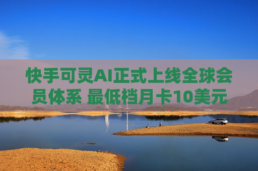 快手可灵AI正式上线全球会员体系 更低档月卡10美元