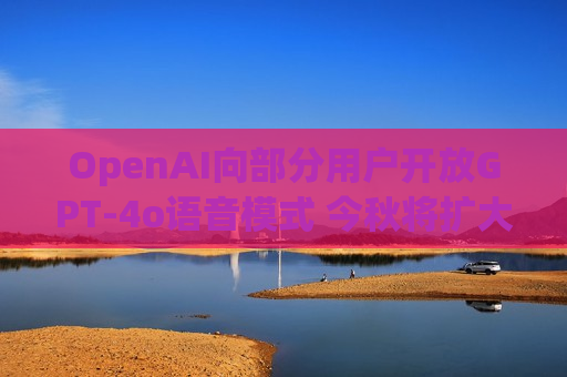 OpenAI向部分用户开放GPT-4o语音模式 今秋将扩大至所有付费用户