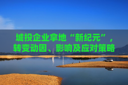 城投企业拿地“新纪元”，转变动因、影响及应对策略，城投企业拿地新纪元，动因转变、影响及应对策略，城投企业拿地新趋势，动因转变、影响分析与应对策略  第1张