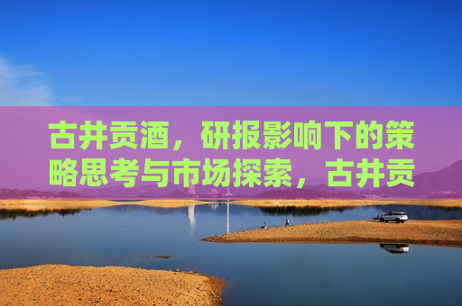 古井贡酒，研报影响下的策略思考与市场探索，古井贡酒，研报启示下的策略调整与市场布局，古井贡酒，研报指引策略调整与市场布局