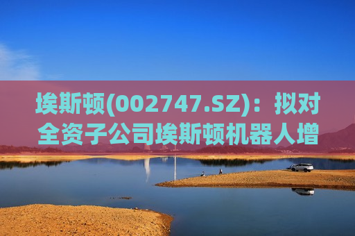 埃斯顿(002747.SZ)：拟对全资子公司埃斯顿机器人增资4.5亿元