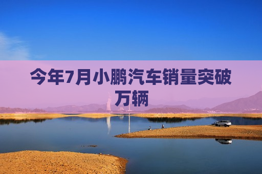 今年7月小鹏汽车销量突破万辆