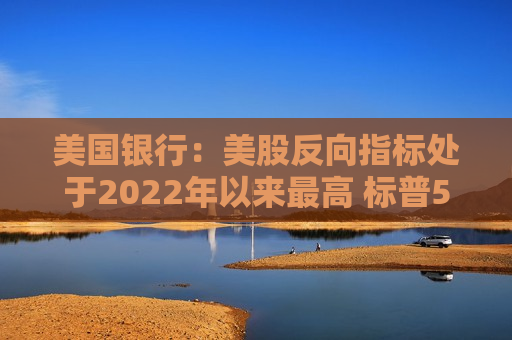 美国银行：美股反向指标处于2022年以来更高 标普500年内续升空间受限