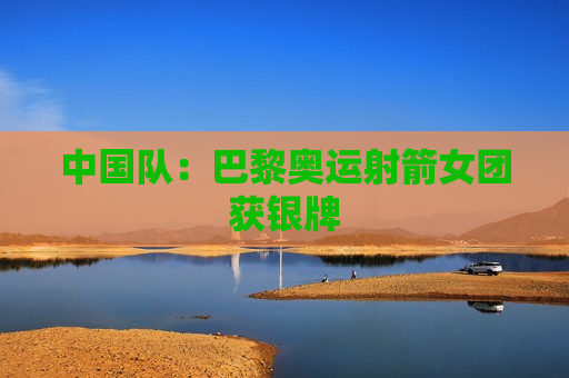 中国队：巴黎奥运射箭女团获银牌