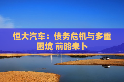 恒大汽车：债务危机与多重困境 前路未卜  第1张