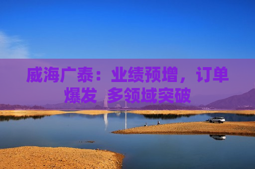 威海广泰：业绩预增，订单爆发  多领域突破